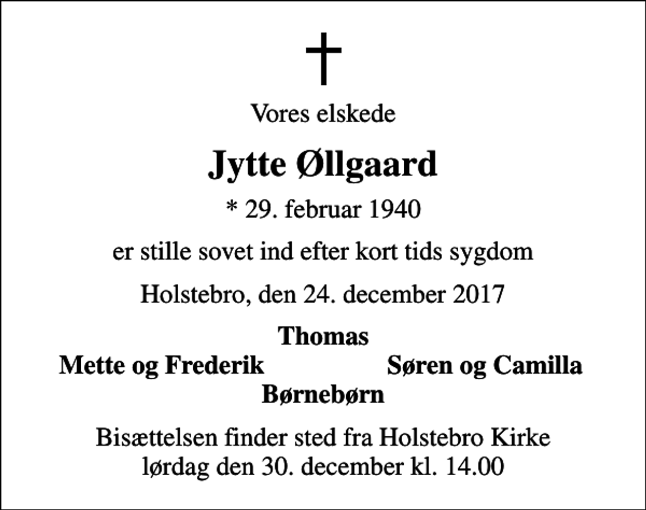<p>Vores elskede<br />Jytte Øllgaard<br />* 29. februar 1940<br />er stille sovet ind efter kort tids sygdom<br />Holstebro, den 24. december 2017<br />Thomas<br />Mette og Frederik<br />Søren og Camilla<br />Bisættelsen finder sted fra Holstebro Kirke lørdag den 30. december kl. 14.00</p>