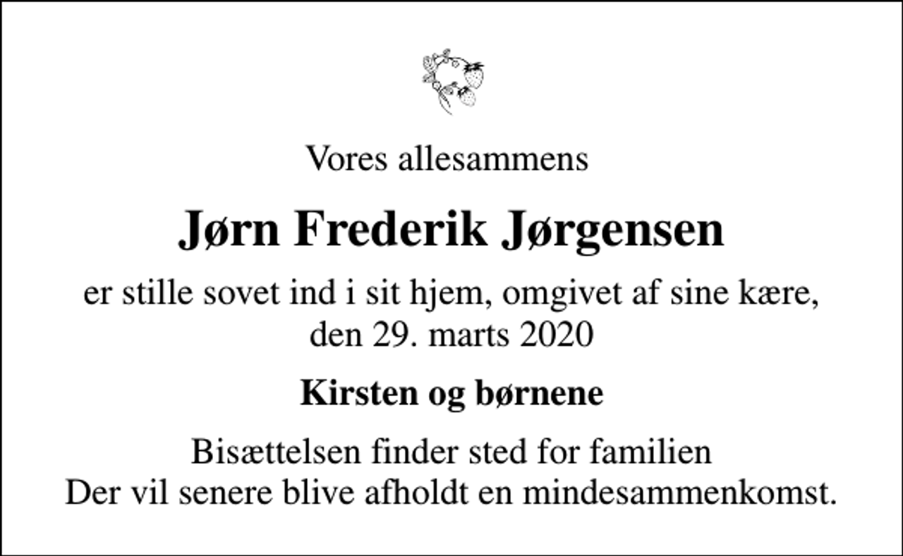 <p>Vores allesammens<br />Jørn Frederik Jørgensen<br />er stille sovet ind i sit hjem, omgivet af sine kære, den 29. marts 2020<br />Kirsten og børnene<br />Bisættelsen finder sted for familien Der vil senere blive afholdt en mindesammenkomst.</p>