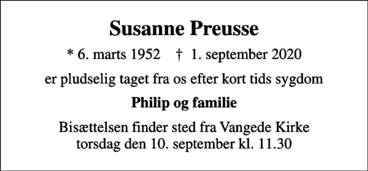 <p>Susanne Preusse<br />* 6. marts 1952 ✝ 1. september 2020<br />er pludselig taget fra os efter kort tids sygdom<br />Philip og familie<br />Bisættelsen finder sted fra Vangede Kirke torsdag den 10. september kl. 11.30</p>