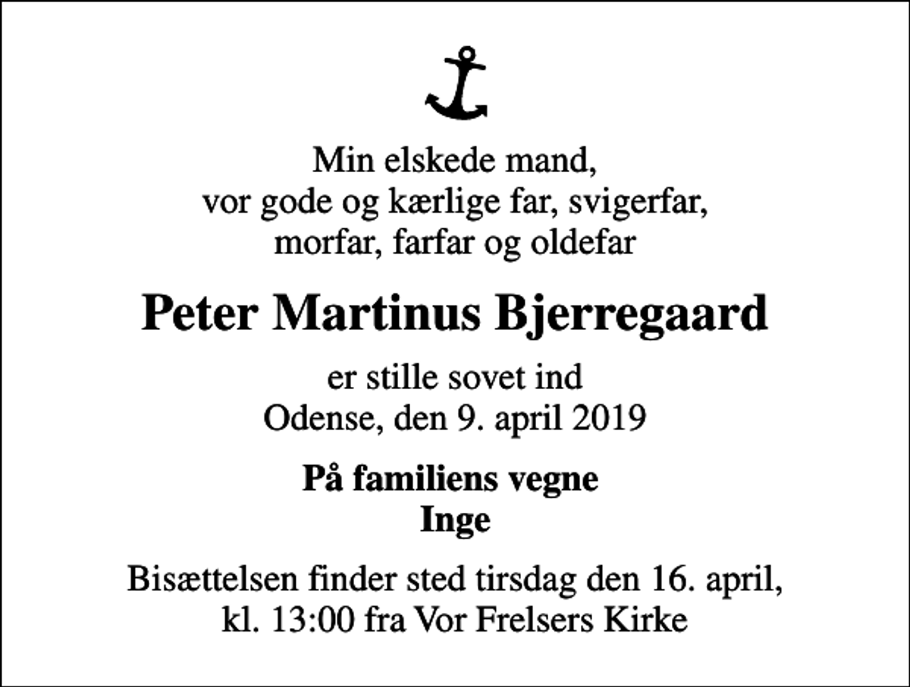 <p>Min elskede mand, vor gode og kærlige far, svigerfar, morfar, farfar og oldefar<br />Peter Martinus Bjerregaard<br />er stille sovet ind Odense, den 9. april 2019<br />På familiens vegne Inge<br />Bisættelsen finder sted tirsdag den 16. april, kl. 13:00 fra Vor Frelsers Kirke</p>