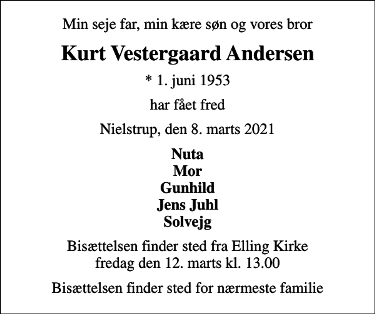 <p>Min seje far, min kære søn og vores bror<br />Kurt Vestergaard Andersen<br />* 1. juni 1953<br />har fået fred<br />Nielstrup, den 8. marts 2021<br />Nuta Mor Gunhild Jens Juhl Solvejg<br />Bisættelsen finder sted fra Elling Kirke fredag den 12. marts kl. 13.00<br />Bisættelsen finder sted for nærmeste familie</p>