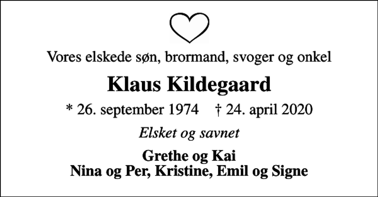<p>Vores elskede søn, brormand, svoger og onkel<br />Klaus Kildegaard<br />* 26. september 1974 ✝ 24. april 2020<br />Elsket og savnet<br />Grethe og Kai Nina og Per, Kristine, Emil og Signe</p>