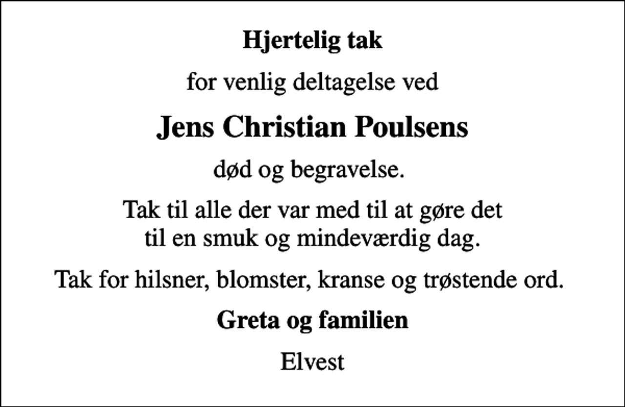 <p>Hjertelig tak<br />for venlig deltagelse ved<br />Jens Christian Poulsens<br />død og begravelse.<br />Tak til alle der var med til at gøre det til en smuk og mindeværdig dag.<br />Tak for hilsner, blomster, kranse og trøstende ord.<br />Greta og familien<br />Elvest</p>
