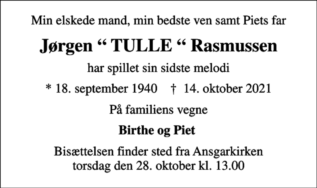 <p>Min elskede mand, min bedste ven samt Piets far<br />Jørgen TULLE Rasmussen<br />har spillet sin sidste melodi<br />* 18. september 1940 ✝ 14. oktober 2021<br />På familiens vegne<br />Birthe og Piet<br />Bisættelsen finder sted fra Ansgarkirken torsdag den 28. oktober kl. 13.00</p>