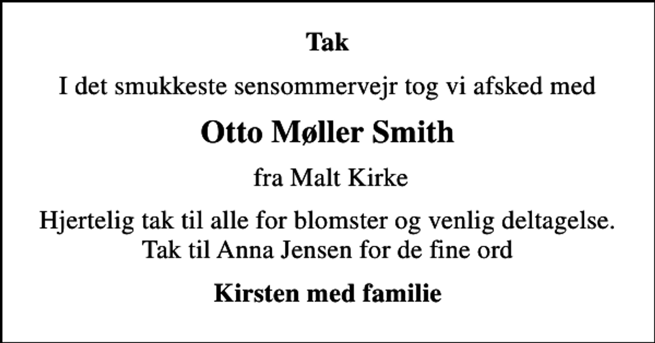 <p>Tak<br />I det smukkeste sensommervejr tog vi afsked med<br />Otto Møller Smith<br />fra Malt Kirke<br />Hjertelig tak til alle for blomster og venlig deltagelse. Tak til Anna Jensen for de fine ord<br />Kirsten med familie</p>