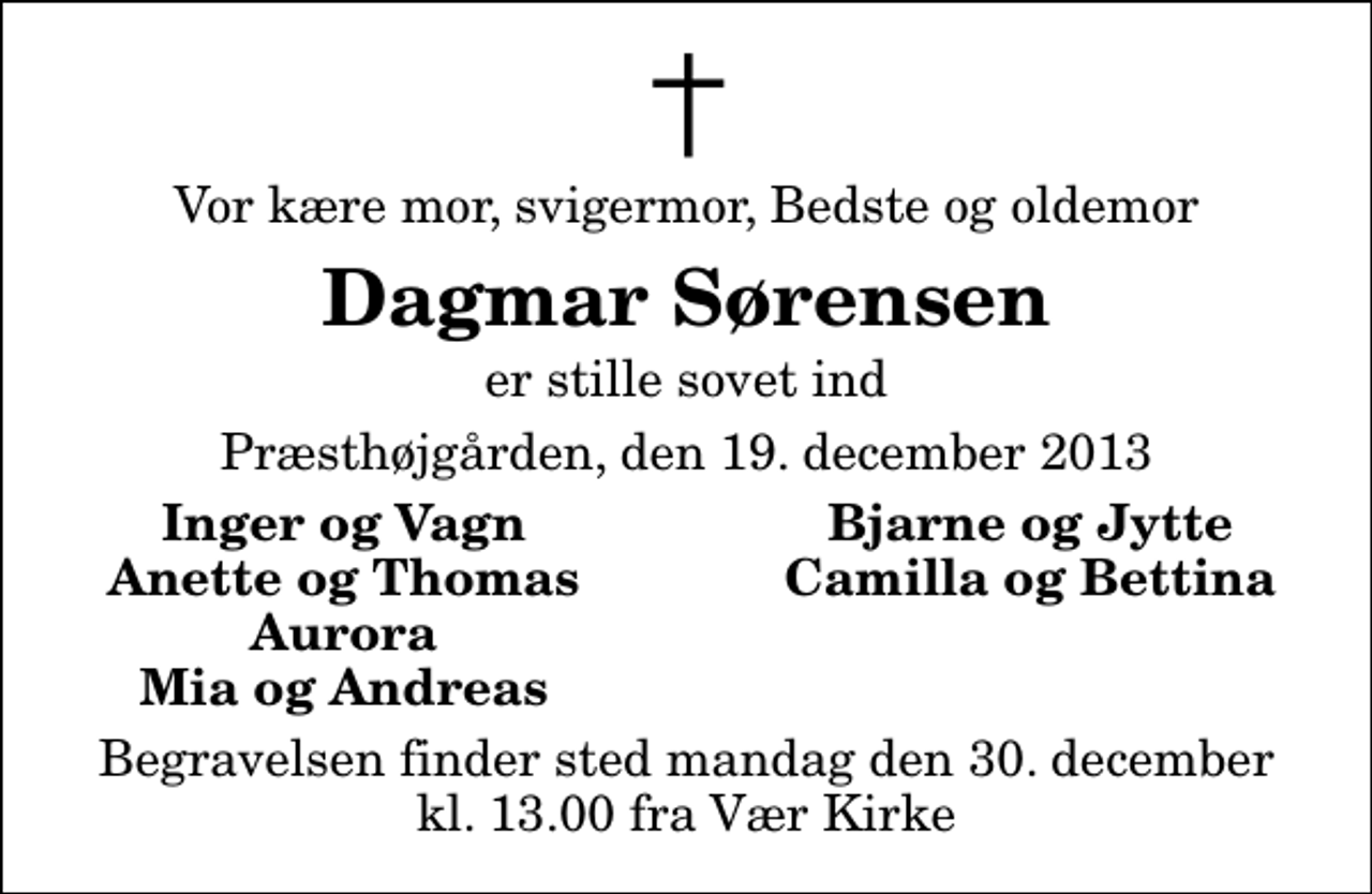 <p>Vor kære mor, svigermor, Bedste og oldemor<br />Dagmar Sørensen<br />er stille sovet ind<br />Præsthøjgården, den 19. december 2013<br />Inger og Vagn<br />Bjarne og Jytte<br />Anette og Thomas<br />Camilla og Bettina<br />Aurora<br />Mia og Andreas<br />Begravelsen finder sted mandag den 30. december kl. 13.00 fra Vær Kirke</p>