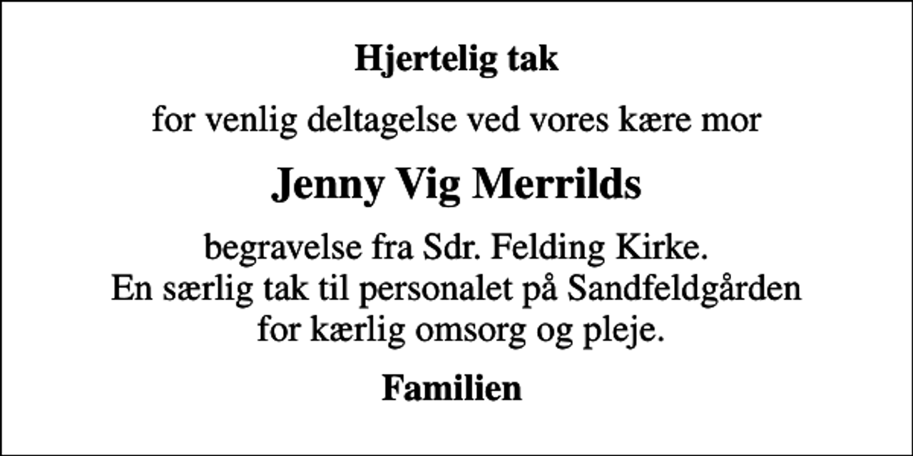 <p>Hjertelig tak<br />for venlig deltagelse ved vores kære mor<br />Jenny Vig Merrilds<br />begravelse fra Sdr. Felding Kirke. En særlig tak til personalet på Sandfeldgården for kærlig omsorg og pleje.<br />Familien</p>