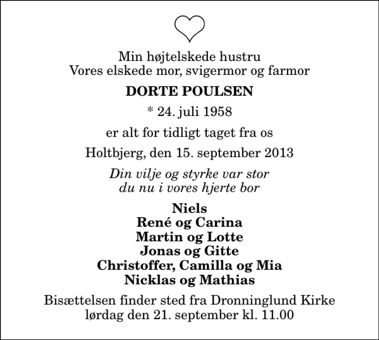 <p>Min højtelskede hustru Vores elskede mor, svigermor og farmor<br />Dorte Poulsen<br />* 24. juli 1958<br />er alt for tidligt taget fra os<br />Holtbjerg, den 15. september 2013<br />Din vilje og styrke var stor du nu i vores hjerte bor<br />Niels René og Carina Martin og Lotte Jonas og Gitte Christoffer, Camilla og Mia Nicklas og Mathias<br />Bisættelsen finder sted fra Dronninglund Kirke lørdag den 21. september kl. 11.00</p>