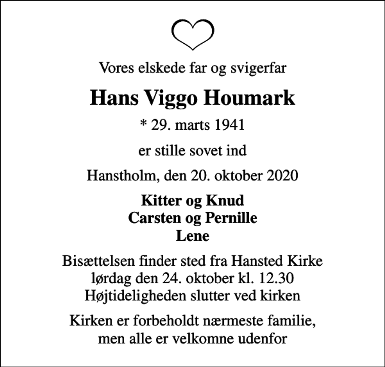 <p>Vores elskede far og svigerfar<br />Hans Viggo Houmark<br />* 29. marts 1941<br />er stille sovet ind<br />Hanstholm, den 20. oktober 2020<br />Kitter og Knud Carsten og Pernille Lene<br />Bisættelsen finder sted fra Hansted Kirke lørdag den 24. oktober kl. 12.30 Højtideligheden slutter ved kirken<br />Kirken er forbeholdt nærmeste familie, men alle er velkomne udenfor</p>