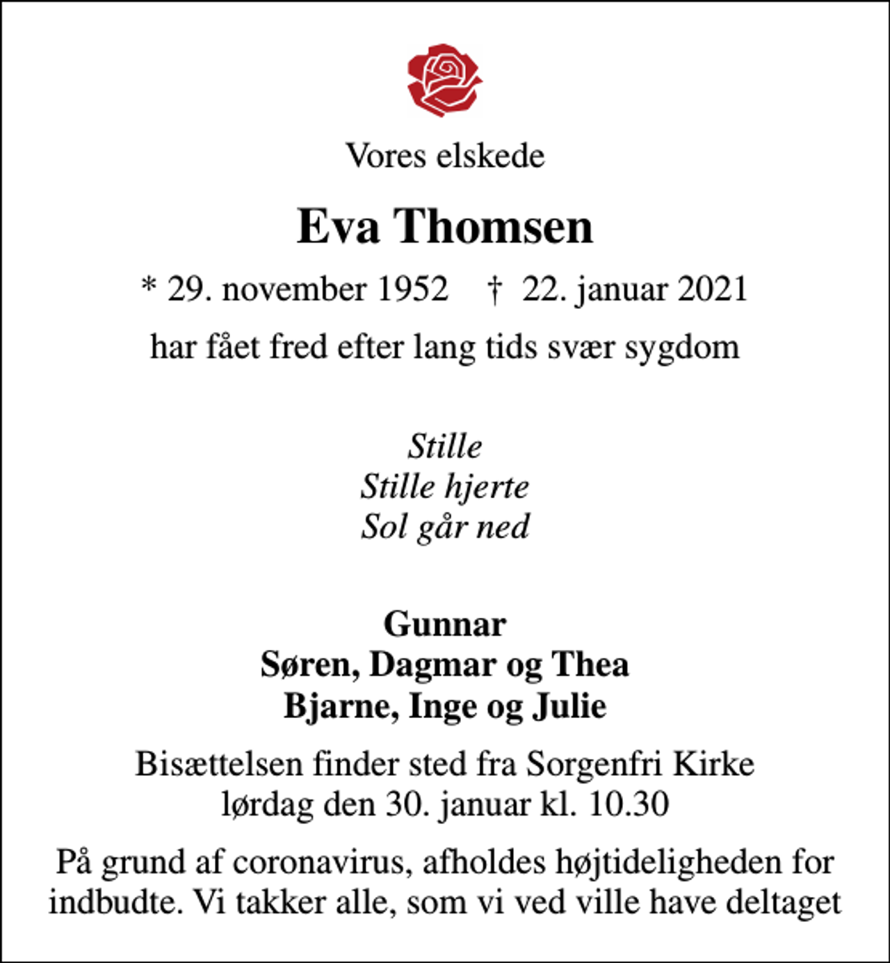 <p>Vores elskede<br />Eva Thomsen<br />* 29. november 1952 ✝ 22. januar 2021<br />har fået fred efter lang tids svær sygdom<br />Stille Stille hjerte Sol går ned<br />Gunnar Søren, Dagmar og Thea Bjarne, Inge og Julie<br />Bisættelsen finder sted fra Sorgenfri Kirke lørdag den 30. januar kl. 10.30<br />På grund af coronavirus, afholdes højtideligheden for indbudte. Vi takker alle, som vi ved ville have deltaget</p>