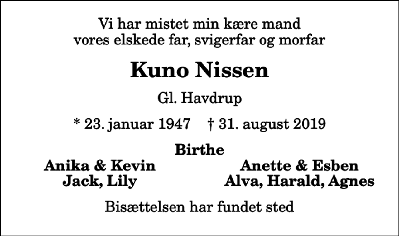 <p>Vi har mistet min kære mand vores elskede far, svigerfar og morfar<br />Kuno Nissen<br />Gl. Havdrup<br />* 23. januar 1947 ✝ 31. august 2019<br />Birthe<br />Anika &amp; Kevin<br />Anette &amp; Esben<br />Jack, Lily<br />Alva, Harald, Agnes<br />Bisættelsen har fundet sted</p>