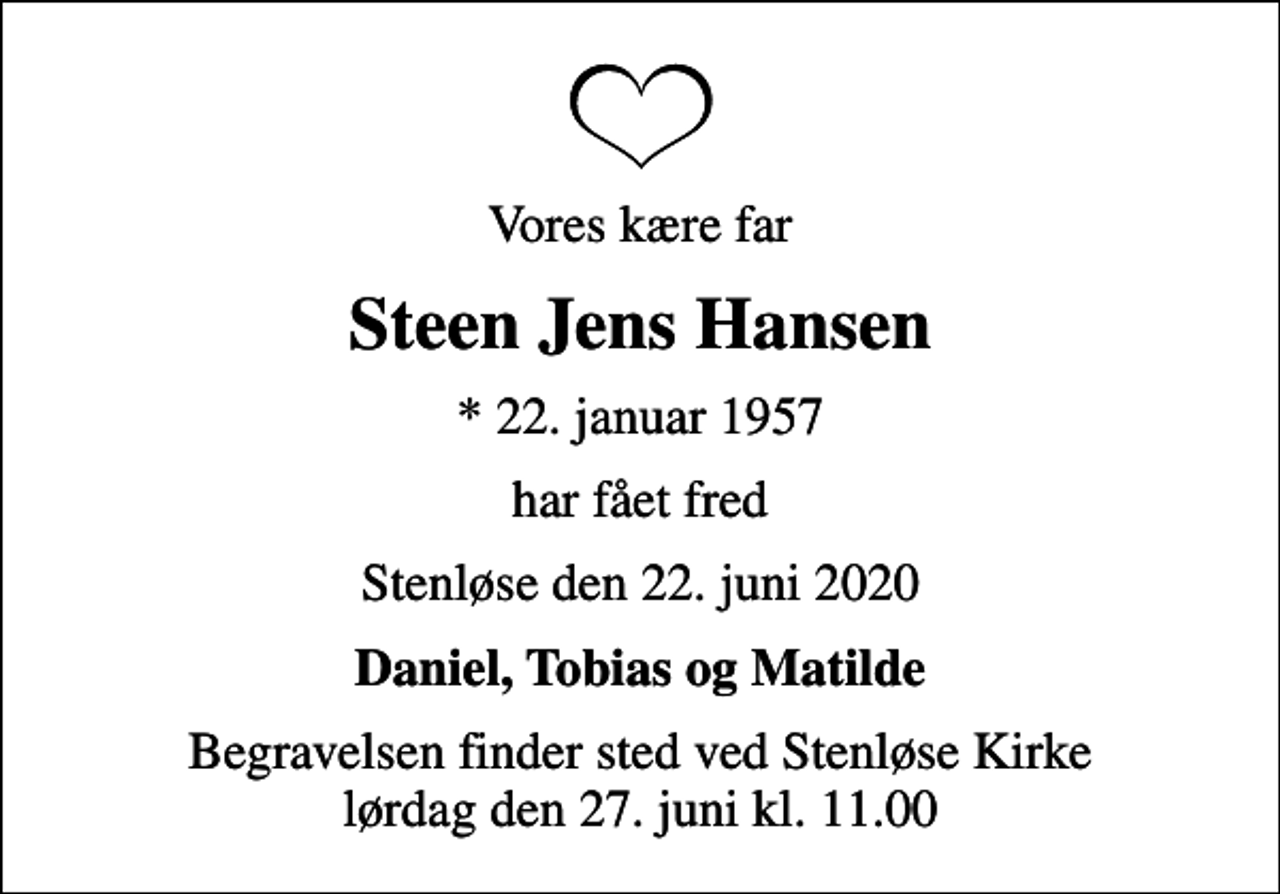 <p>Vores kære far<br />Steen Jens Hansen<br />* 22. januar 1957<br />har fået fred<br />Stenløse den 22. juni 2020<br />Daniel, Tobias og Matilde<br />Begravelsen finder sted ved Stenløse Kirke lørdag den 27. juni kl. 11.00</p>