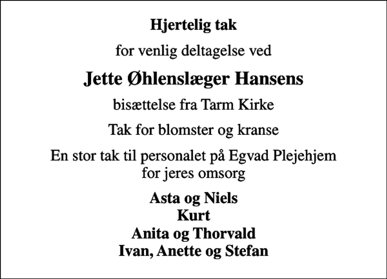 <p>Hjertelig tak<br />for venlig deltagelse ved<br />Jette Øhlenslæger Hansens<br />bisættelse fra Tarm Kirke<br />Tak for blomster og kranse<br />En stor tak til personalet på Egvad Plejehjem for jeres omsorg<br />Asta og Niels Kurt Anita og Thorvald Ivan, Anette og Stefan</p>