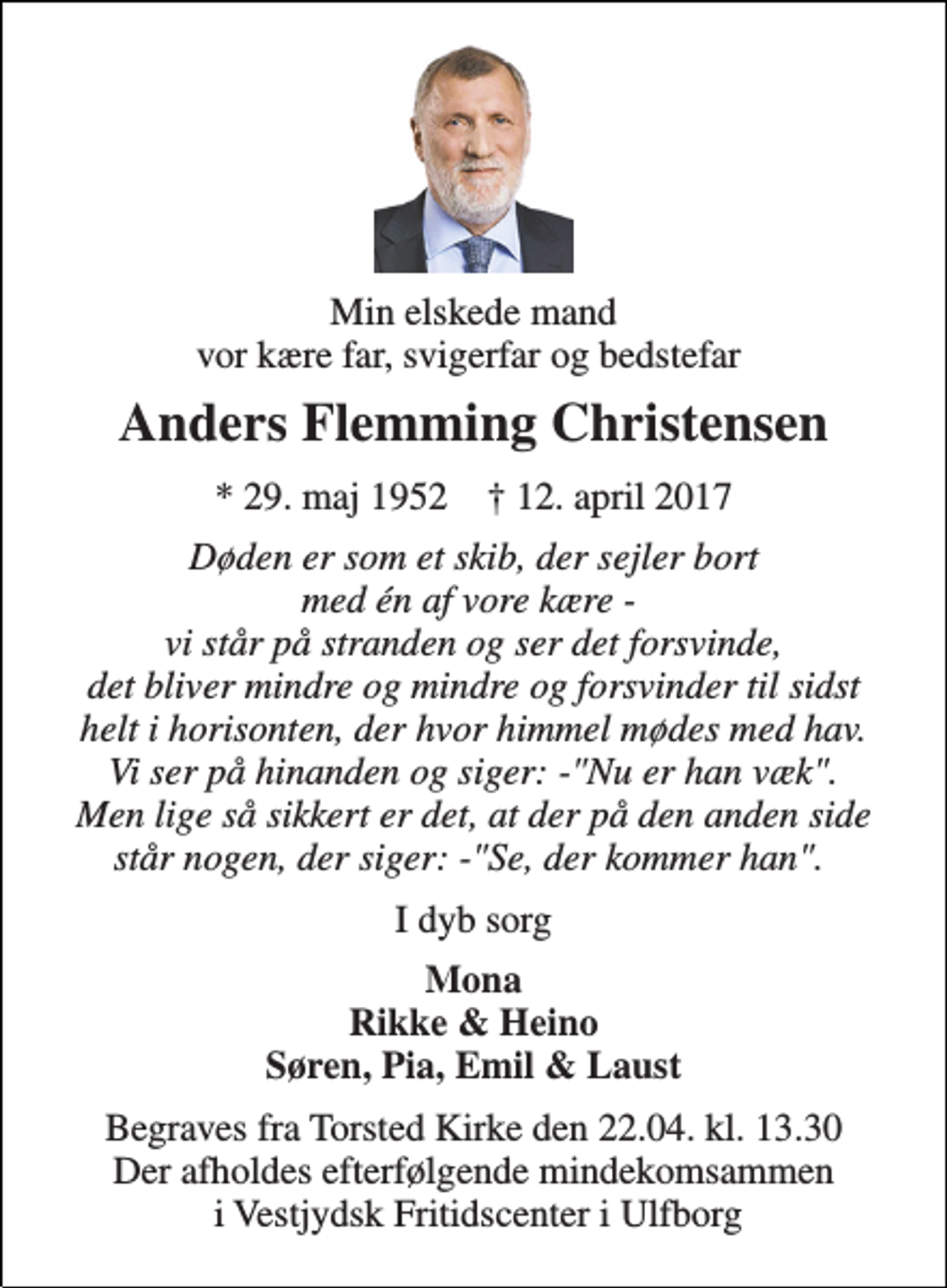 <p>Min elskede mand vor kære far, svigerfar og bedstefar<br />Anders Flemming Christensen<br />* 29. maj 1952 † 12. april 2017<br />Døden er som et skib, der sejler bort med én af vore kære - vi står på stranden og ser det forsvinde, det bliver mindre og mindre og forsvinder til sidst helt i horisonten, der hvor himmel mødes med hav. Vi ser på hinanden og siger: -"Nu er han væk". Men lige så sikkert er det, at der på den anden side står nogen, der siger: -"Se, der kommer han".<br />I dyb sorg<br />Mona Rikke &amp; Heino Søren, Pia, Emil &amp; Laust<br />Begraves fra Torsted Kirke den 22.04. kl. 13.30 Der afholdes efterfølgende mindekomsammen i Vestjydsk Fritidscenter i Ulfborg</p>