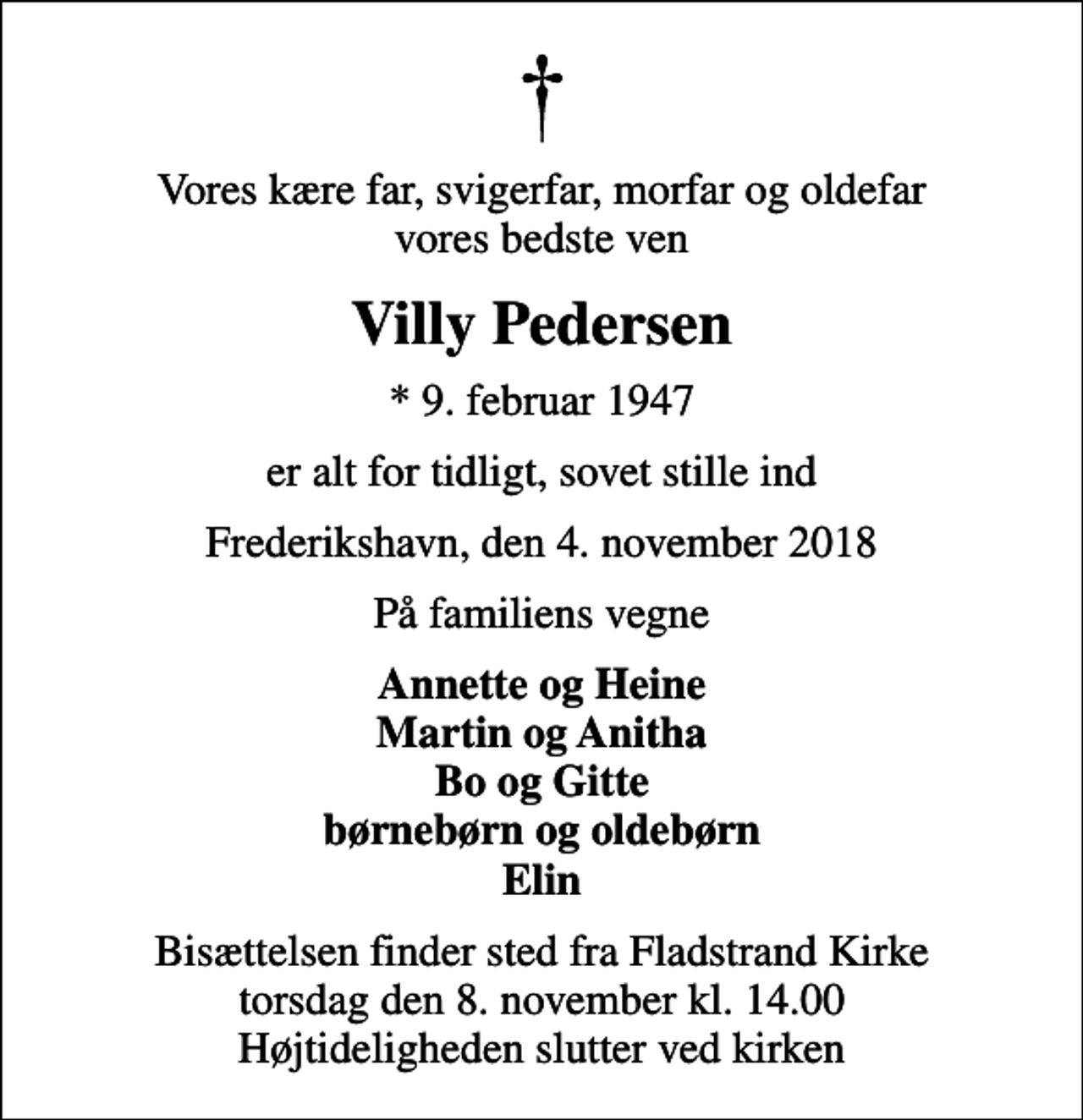 <p>Vores kære far, svigerfar, morfar og oldefar vores bedste ven<br />Villy Pedersen<br />* 9. februar 1947<br />er alt for tidligt, sovet stille ind<br />Frederikshavn, den 4. november 2018<br />På familiens vegne<br />Annette og Heine Martin og Anitha Bo og Gitte børnebørn og oldebørn Elin<br />Bisættelsen finder sted fra Fladstrand Kirke torsdag den 8. november kl. 14.00 Højtideligheden slutter ved kirken</p>