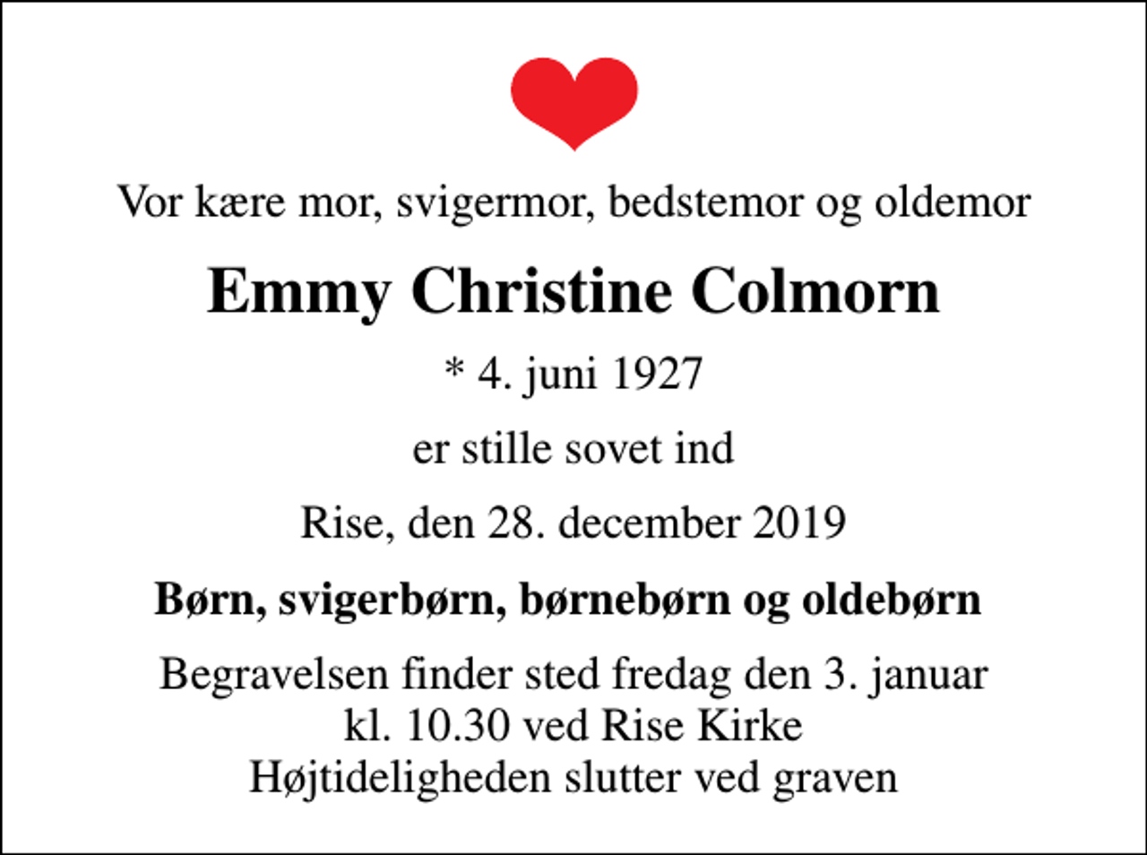 <p>Vor kære mor, svigermor, bedstemor og oldemor<br />Emmy Christine Colmorn<br />* 4. juni 1927<br />er stille sovet ind<br />Rise, den 28. december 2019<br />Børn, svigerbørn, børnebørn og oldebørn<br />Begravelsen finder sted fredag den 3. januar kl. 10.30 ved Rise Kirke Højtideligheden slutter ved graven</p>