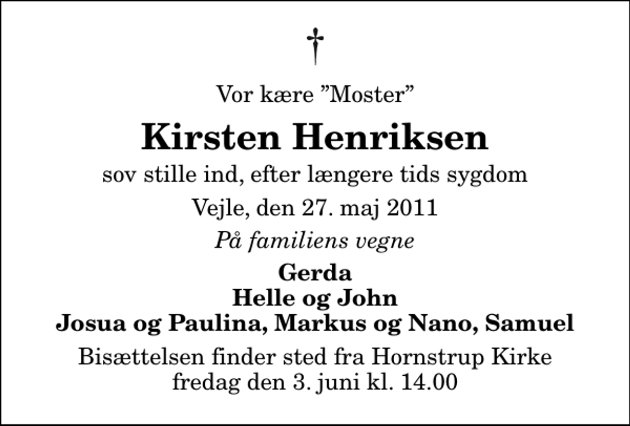 <p>Vor kære Moster<br />Kirsten Henriksen<br />sov stille ind, efter længere tids sygdom<br />Vejle, den 27. maj 2011<br />På familiens vegne<br />Gerda Helle og John Josua og Paulina, Markus og Nano, Samuel<br />Bisættelsen finder sted fra Hornstrup Kirke fredag den 3. juni kl. 14.00</p>