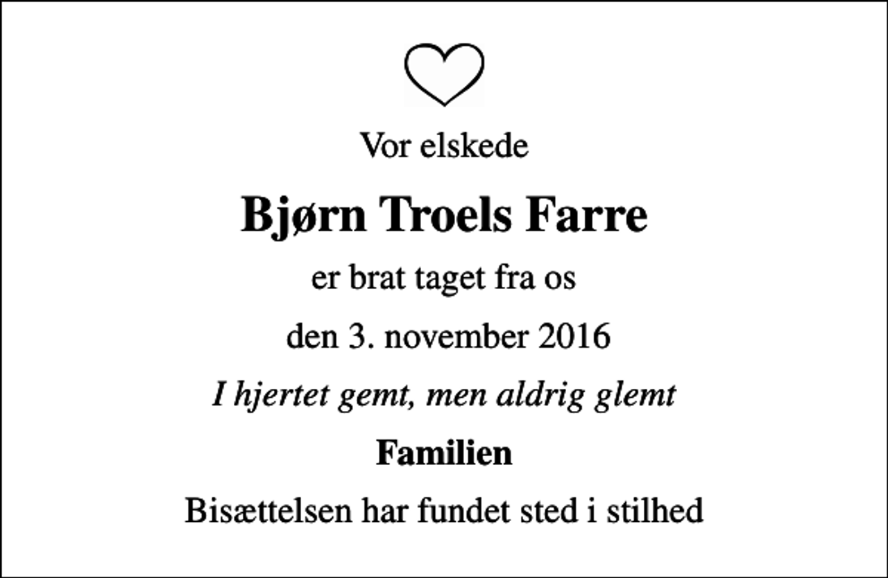 <p>Vor elskede<br />Bjørn Troels Farre<br />er brat taget fra os<br />den 3. november 2016<br />I hjertet gemt, men aldrig glemt<br />Familien<br />Bisættelsen har fundet sted i stilhed</p>