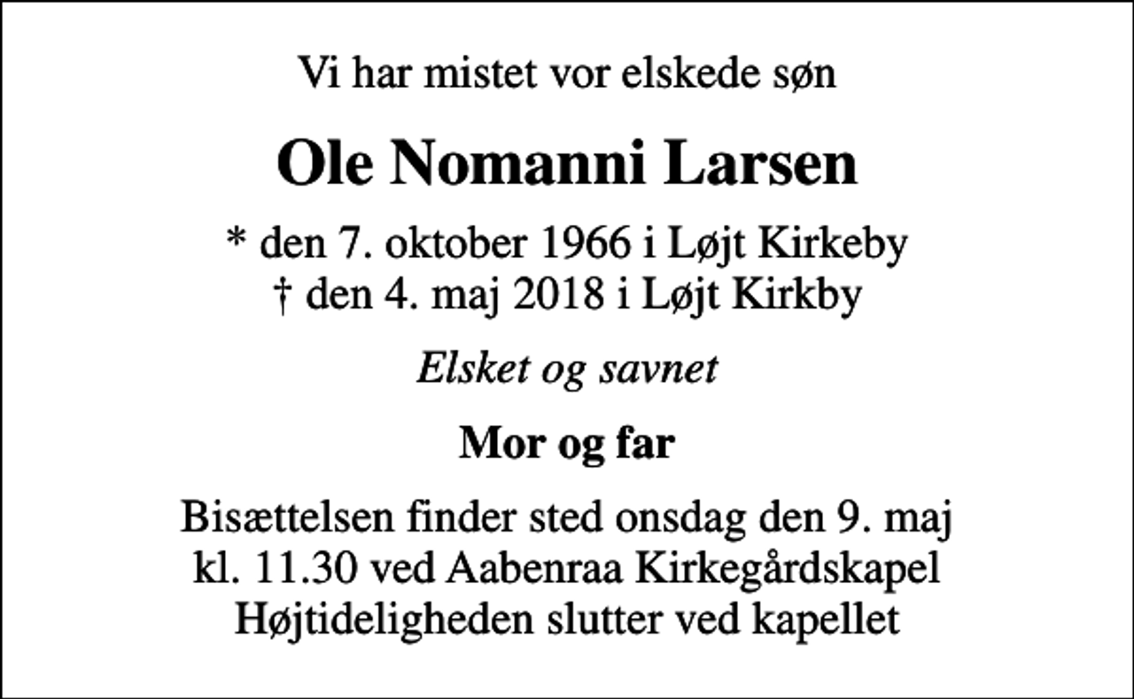 <p>Vi har mistet vor elskede søn<br />Ole Nomanni Larsen<br />* den 7. oktober 1966 i Løjt Kirkeby den 4. maj 2018 i Løjt Kirkby<br />Elsket og savnet<br />Mor og far<br />Bisættelsen finder sted onsdag den 9. maj kl. 11.30 ved Aabenraa Kirkegårdskapel Højtideligheden slutter ved kapellet</p>