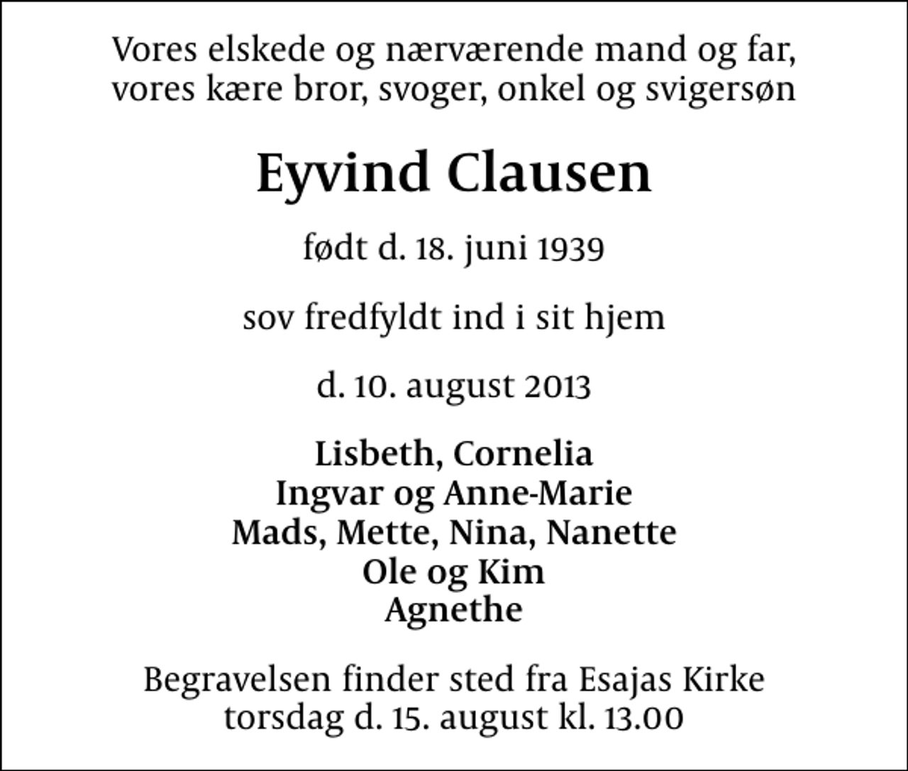 <p>Vores elskede og nærværende mand og far, vores kære bror, svoger, onkel og svigersøn<br />Eyvind Clausen<br />født d. 18. juni 1939<br />sov fredfyldt ind i sit hjem<br />d. 10. august 2013<br />Lisbeth, Cornelia Ingvar og Anne-Marie Mads, Mette, Nina, Nanette Ole og Kim Agnethe<br />Begravelsen finder sted fra Esajas Kirke torsdag d. 15. august kl. 13.00</p>