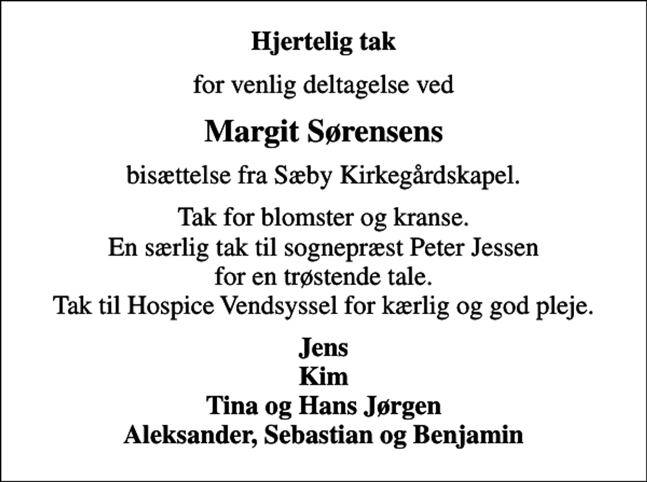 <p>Hjertelig tak<br />for venlig deltagelse ved<br />Margit Sørensens<br />bisættelse fra Sæby Kirkegårdskapel.<br />Tak for blomster og kranse. En særlig tak til sognepræst Peter Jessen for en trøstende tale. Tak til Hospice Vendsyssel for kærlig og god pleje.<br />Jens Kim Tina og Hans Jørgen Aleksander, Sebastian og Benjamin</p>