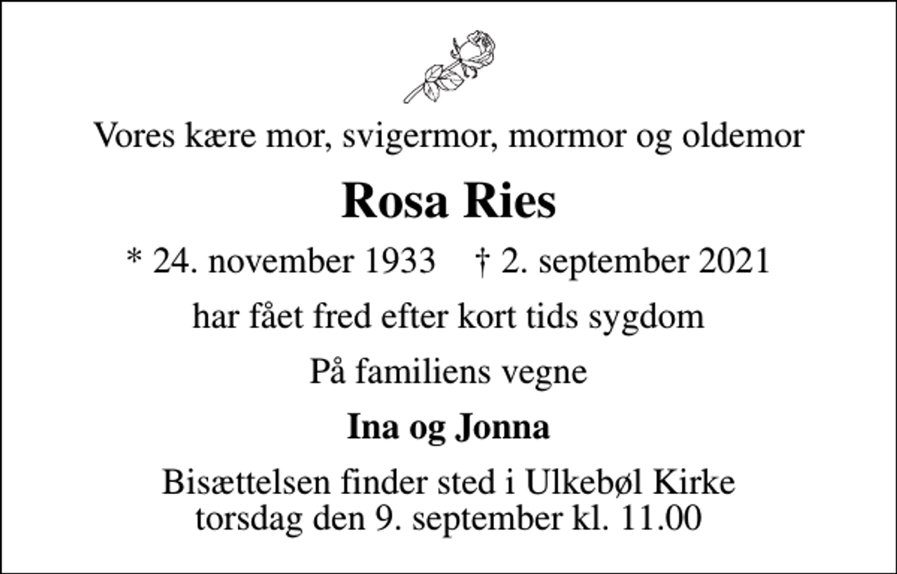 <p>Vores kære mor, svigermor, mormor og oldemor<br />Rosa Ries<br />* 24. november 1933 ✝ 2. september 2021<br />har fået fred efter kort tids sygdom<br />På familiens vegne<br />Ina og Jonna<br />Bisættelsen finder sted i Ulkebøl Kirke torsdag den 9. september kl. 11.00</p>