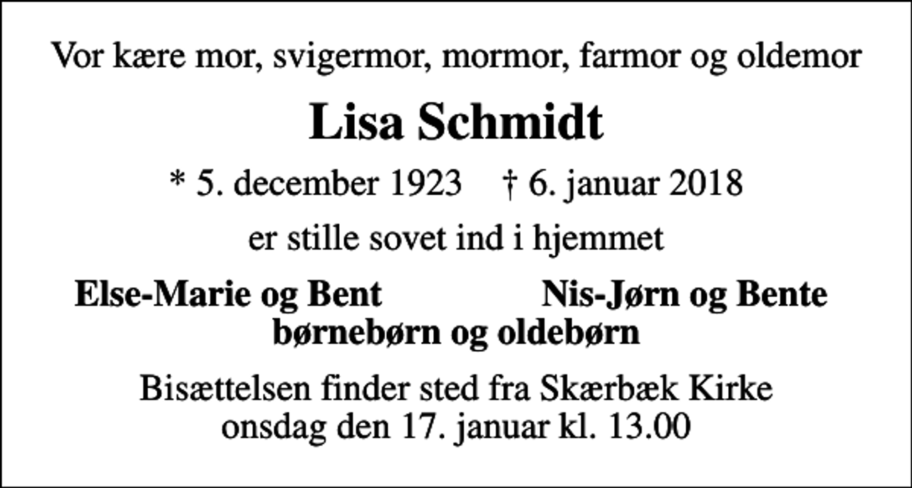 <p>Vor kære mor, svigermor, mormor, farmor og oldemor<br />Lisa Schmidt<br />* 5. december 1923 ✝ 6. januar 2018<br />er stille sovet ind i hjemmet<br />Else-Marie og Bent<br />Nis-Jørn og Bente<br />Bisættelsen finder sted fra Skærbæk Kirke onsdag den 17. januar kl. 13.00</p>