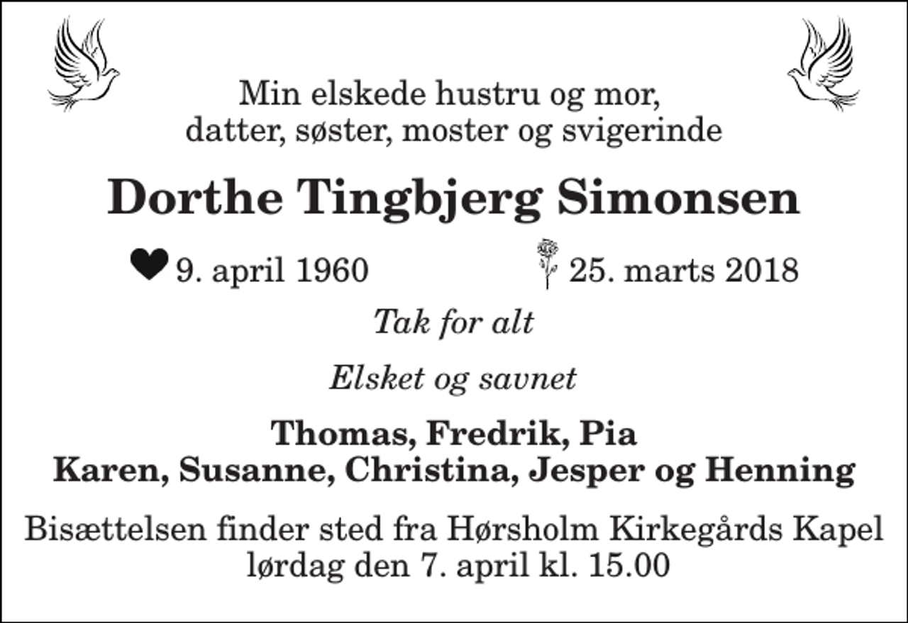 <p>Min elskede hustru og mor, datter, søster, moster og svigerinde<br />Dorthe Tingbjerg Simonsen<br />9. april 1960<br />25. marts 2018<br />Tak for alt<br />Elsket og savnet<br />Thomas, Fredrik, Pia Karen, Susanne, Christina, Jesper og Henning<br />Bisættelsen finder sted fra Hørsholm Kirkegårds Kapel lørdag den 7. april kl. 15.00</p>