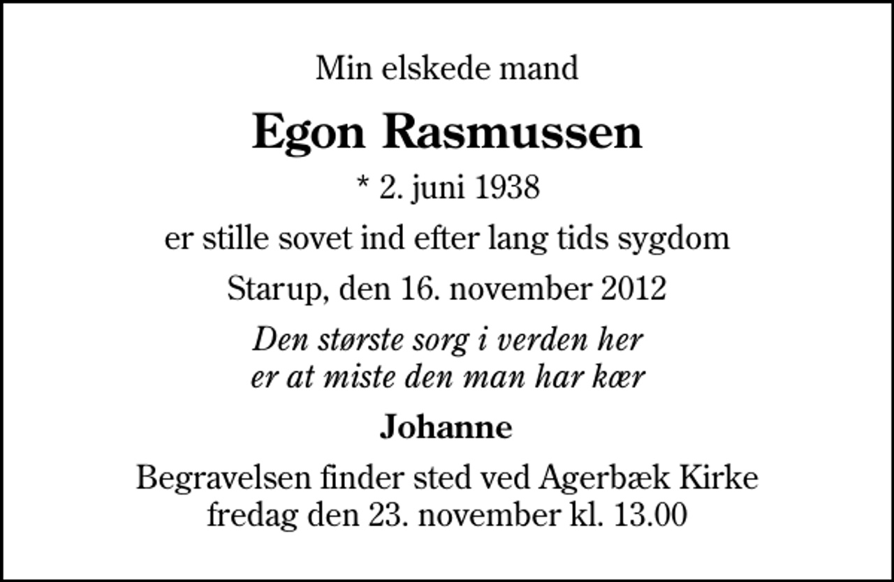 <p>Min elskede mand<br />Egon Rasmussen<br />* 2. juni 1938<br />er stille sovet ind efter lang tids sygdom<br />Starup, den 16. november 2012<br />Den største sorg i verden her er at miste den man har kær<br />Johanne<br />Begravelsen finder sted ved Agerbæk Kirke fredag den 23. november kl. 13.00</p>