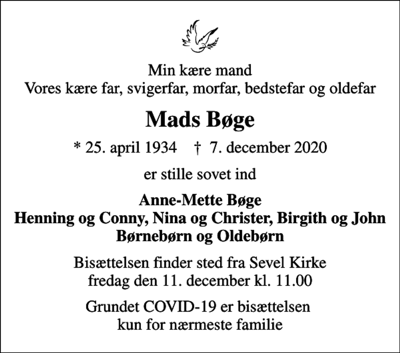 <p>Min kære mand Vores kære far, svigerfar, morfar, bedstefar og oldefar<br />Mads Bøge<br />* 25. april 1934 ✝ 7. december 2020<br />er stille sovet ind<br />Anne-Mette Bøge Henning og Conny, Nina og Christer, Birgith og John Børnebørn og Oldebørn<br />Bisættelsen finder sted fra Sevel Kirke fredag den 11. december kl. 11.00<br />Grundet COVID-19 er bisættelsen kun for nærmeste familie</p>