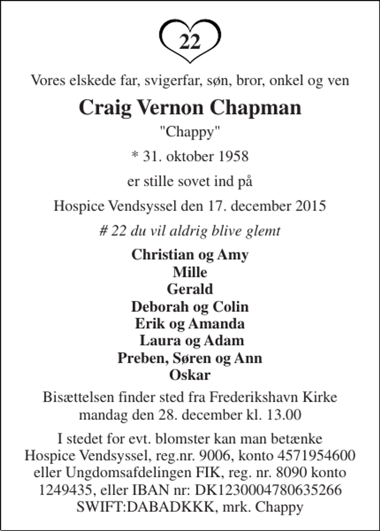 <p>Vores elskede far, svigerfar, søn, bror, onkel og ven<br />Craig Vernon Chapman<br />"Chappy"<br />* 31. oktober 1958<br />er stille sovet ind på<br />Hospice Vendsyssel den 17. december 2015<br /># 22 du vil aldrig blive glemt<br />Christian og Amy Mille Gerald Deborah og Colin Erik og Amanda Laura og Adam Preben, Søren og Ann Oskar<br />Bisættelsen finder sted fra Frederikshavn Kirke mandag den 28. december kl. 13.00<br />I stedet for evt. blomster kan man betænke Hospice Vendsyssel, reg.nr. 9006, konto 4571954600 eller Ungdomsafdelingen FIK, reg. nr. 8090 konto 1249435, eller IBAN nr: DK1230004780635266 SWIFT:DABADKKK, mrk. Chappy<br />22</p>