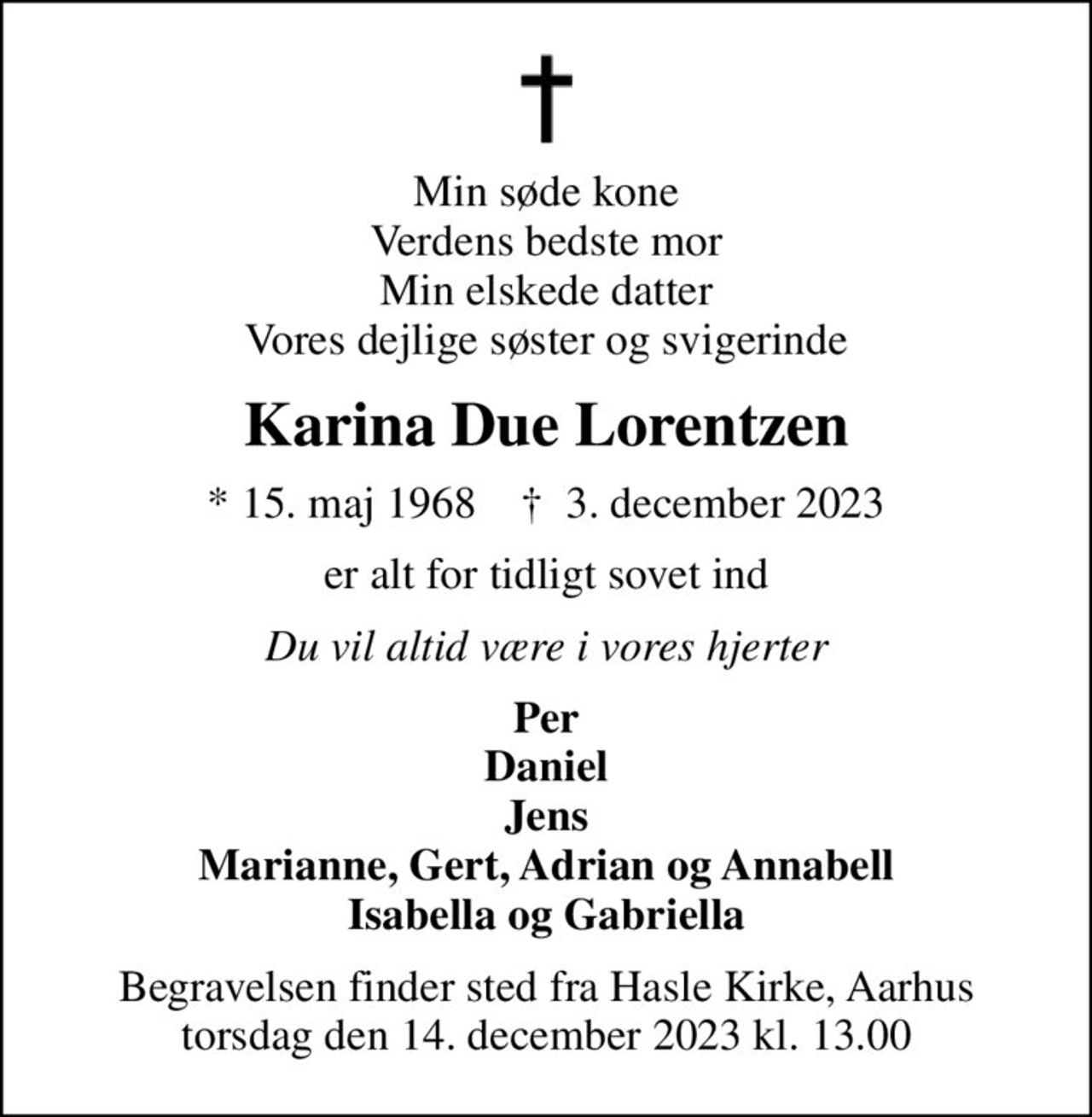 Min søde kone Verdens bedste mor Min elskede datter Vores dejlige søster og svigerinde
Karina Due Lorentzen
* 15. maj 1968    ✝ 3. december 2023
er alt for tidligt sovet ind
Du vil altid være i vores hjerter
Per Daniel Jens Marianne, Gert, Adrian og Annabell Isabella og Gabriella
Begravelsen finder sted fra Hasle Kirke, Aarhus torsdag den 14. december 2023 kl. 13.00