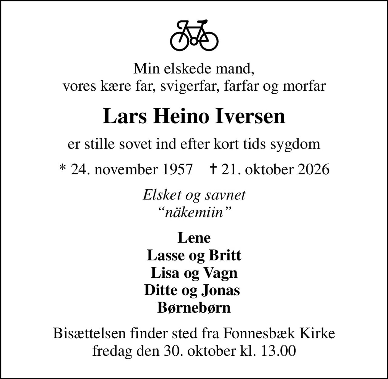 Min elskede mand, vores kære far, svigerfar, farfar og morfar
Lars Heino Iversen
er stille sovet ind efter kort tids sygdom
* 24. november 1957    ✝ 21. oktober 2026
Elsket og savnet näkemiin
Lene Lasse og Britt Lisa og Vagn Ditte og Jonas  Børnebørn
Bisættelsen finder sted fra Fonnesbæk Kirke  fredag den 30. oktober kl. 13.00