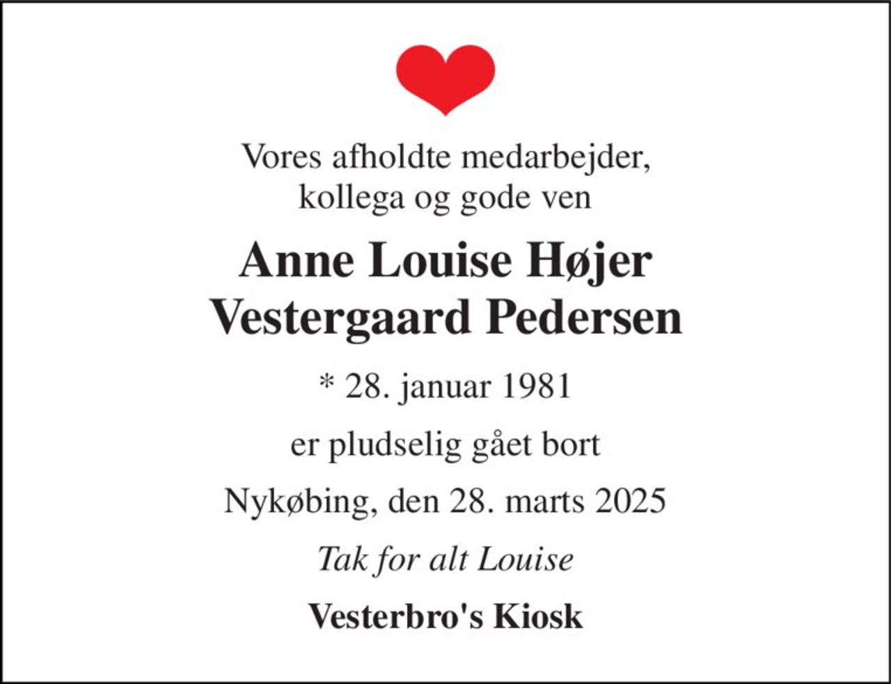 Vores afholdte medarbejder, kollega og gode ven 
Anne Louise Højer Vestergaard Pedersen 
*​ 28. januar 1981 
er pludselig gået bort 
Nykøbing, den 28. marts 2025 
Tak for alt Louise 
Vesterbro's Kiosk