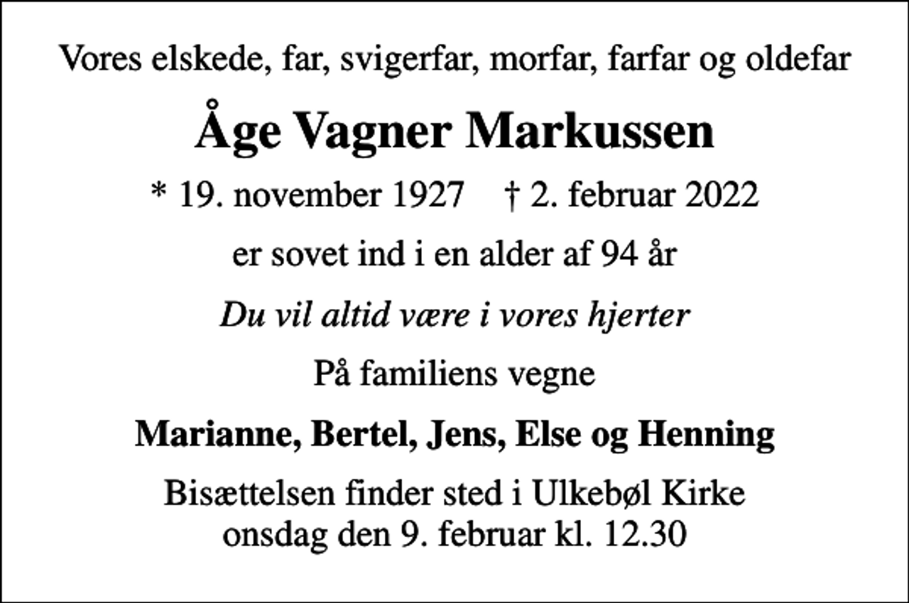 <p>Vores elskede, far, svigerfar, morfar, farfar og oldefar<br />Åge Vagner Markussen<br />* 19. november 1927 ✝ 2. februar 2022<br />er sovet ind i en alder af 94 år<br />Du vil altid være i vores hjerter<br />På familiens vegne<br />Marianne, Bertel, Jens, Else og Henning<br />Bisættelsen finder sted i Ulkebøl Kirke onsdag den 9. februar kl. 12.30</p>