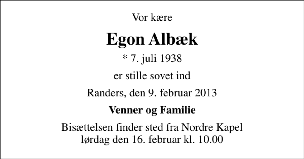 <p>Vor kære<br />Egon Albæk<br />* 7. juli 1938<br />er stille sovet ind<br />Randers, den 9. februar 2013<br />Venner og Familie<br />Bisættelsen finder sted fra Nordre Kapel lørdag den 16. februar kl. 10.00</p>