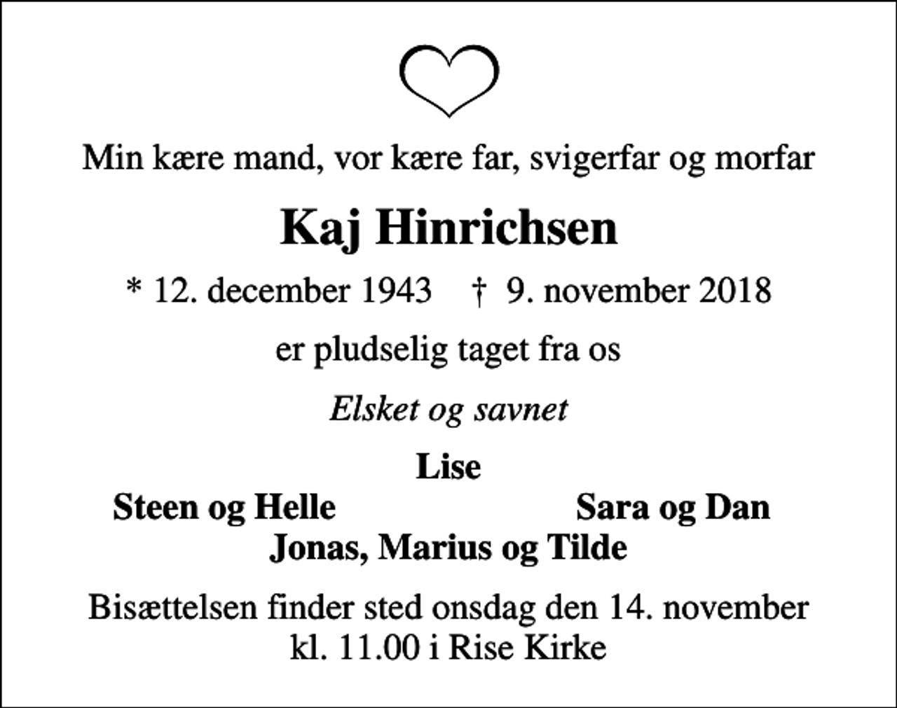 <p>Min kære mand, vor kære far, svigerfar og morfar<br />Kaj Hinrichsen<br />* 12. december 1943 ✝ 9. november 2018<br />er pludselig taget fra os<br />Elsket og savnet<br />Lise<br />Steen og Helle<br />Sara og Dan<br />Bisættelsen finder sted onsdag den 14. november kl. 11.00 i Rise Kirke</p>