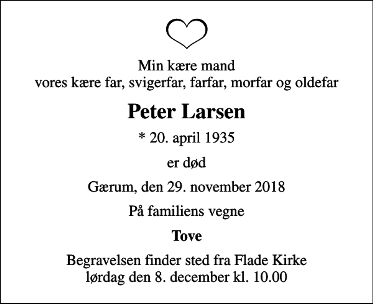 <p>Min kære mand vores kære far, svigerfar, farfar, morfar og oldefar<br />Peter Larsen<br />* 20. april 1935<br />er død<br />Gærum, den 29. november 2018<br />På familiens vegne<br />Tove<br />Begravelsen finder sted fra Flade Kirke lørdag den 8. december kl. 10.00</p>