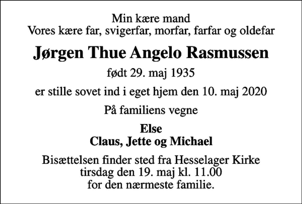 <p>Min kære mand Vores kære far, svigerfar, morfar, farfar og oldefar<br />Jørgen Thue Angelo Rasmussen<br />født 29. maj 1935<br />er stille sovet ind i eget hjem den 10. maj 2020<br />På familiens vegne<br />Else Claus, Jette og Michael<br />Bisættelsen finder sted fra Hesselager Kirke tirsdag den 19. maj kl. 11.00 for den nærmeste familie.</p>