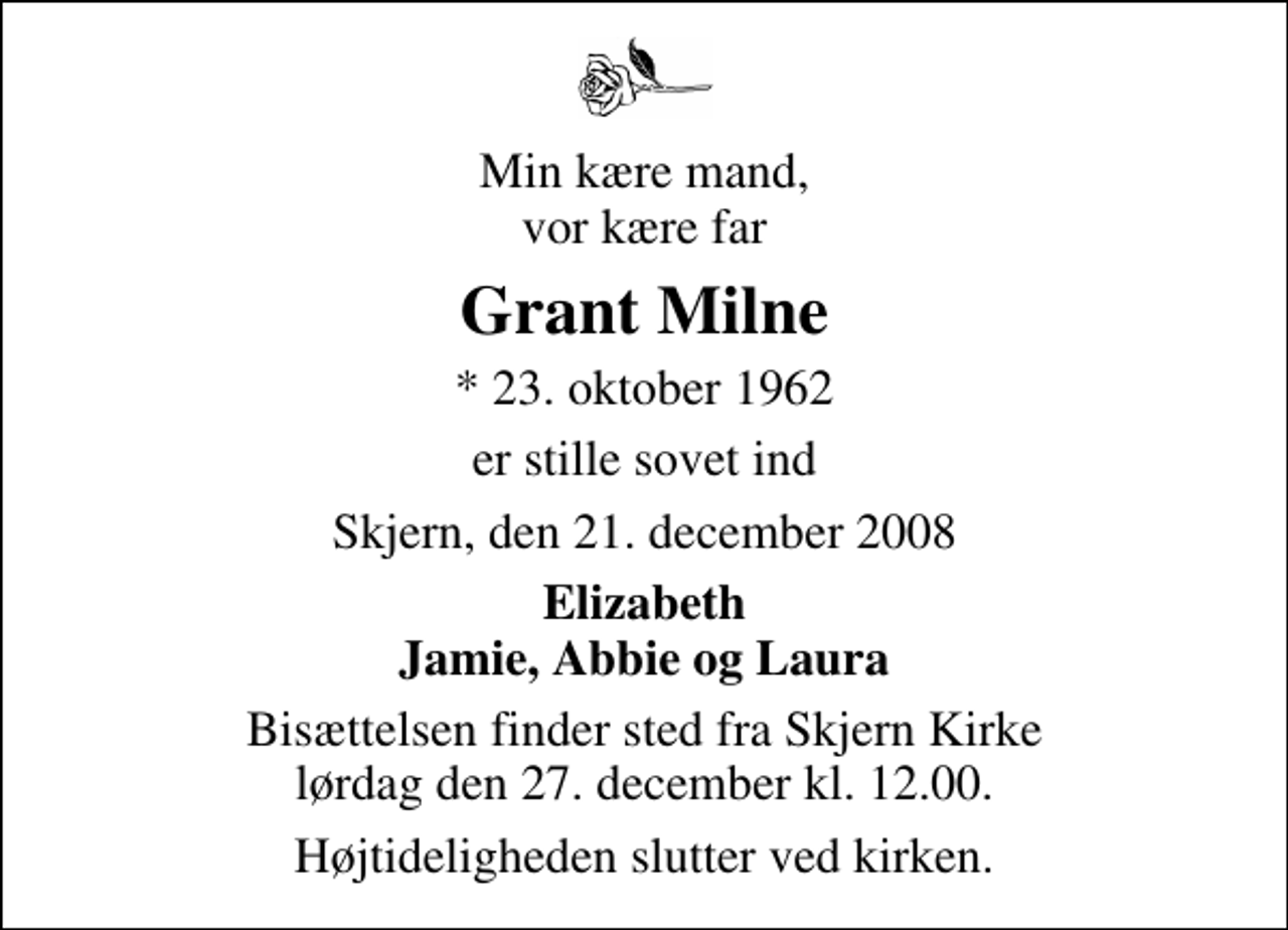 <p>Min kære mand, vor kære far<br />Grant Milne<br />* 23. oktober 1962<br />er stille sovet ind<br />Skjern, den 21. december 2008<br />Elizabeth Jamie, Abbie og Laura<br />Bisættelsen finder sted fra Skjern Kirke lørdag den 27. december kl. 12.00 Højtideligheden slutter ved kirken.</p>