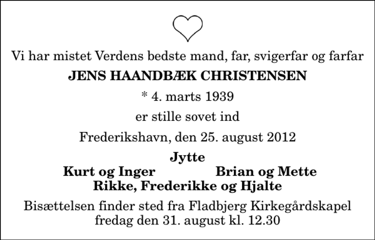 <p>Vi har mistet Verdens bedste mand, far, svigerfar og farfar<br />Jens Haandbæk Christensen<br />* 4. marts 1939<br />er stille sovet ind<br />Frederikshavn, den 25. august 2012<br />Jytte<br />Kurt og Inger<br />Brian og Mette<br />Bisættelsen finder sted fra Fladbjerg Kirkegårdskapel fredag den 31. august kl. 12.30</p>