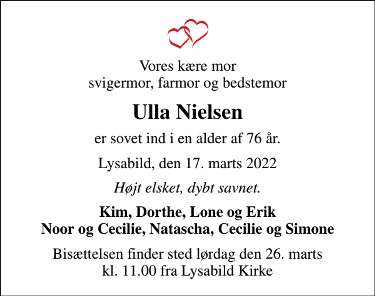 <p>Vores kære mor svigermor, farmor og bedstemor<br />Ulla Nielsen<br />er sovet ind i en alder af 76 år.<br />Lysabild, den 17. marts 2022<br />Højt elsket, dybt savnet.<br />Kim, Dorthe, Lone og Erik Noor og Cecilie, Natascha, Cecilie og Simone<br />Bisættelsen finder sted lørdag den 26. marts kl. 11.00 fra Lysabild Kirke</p>