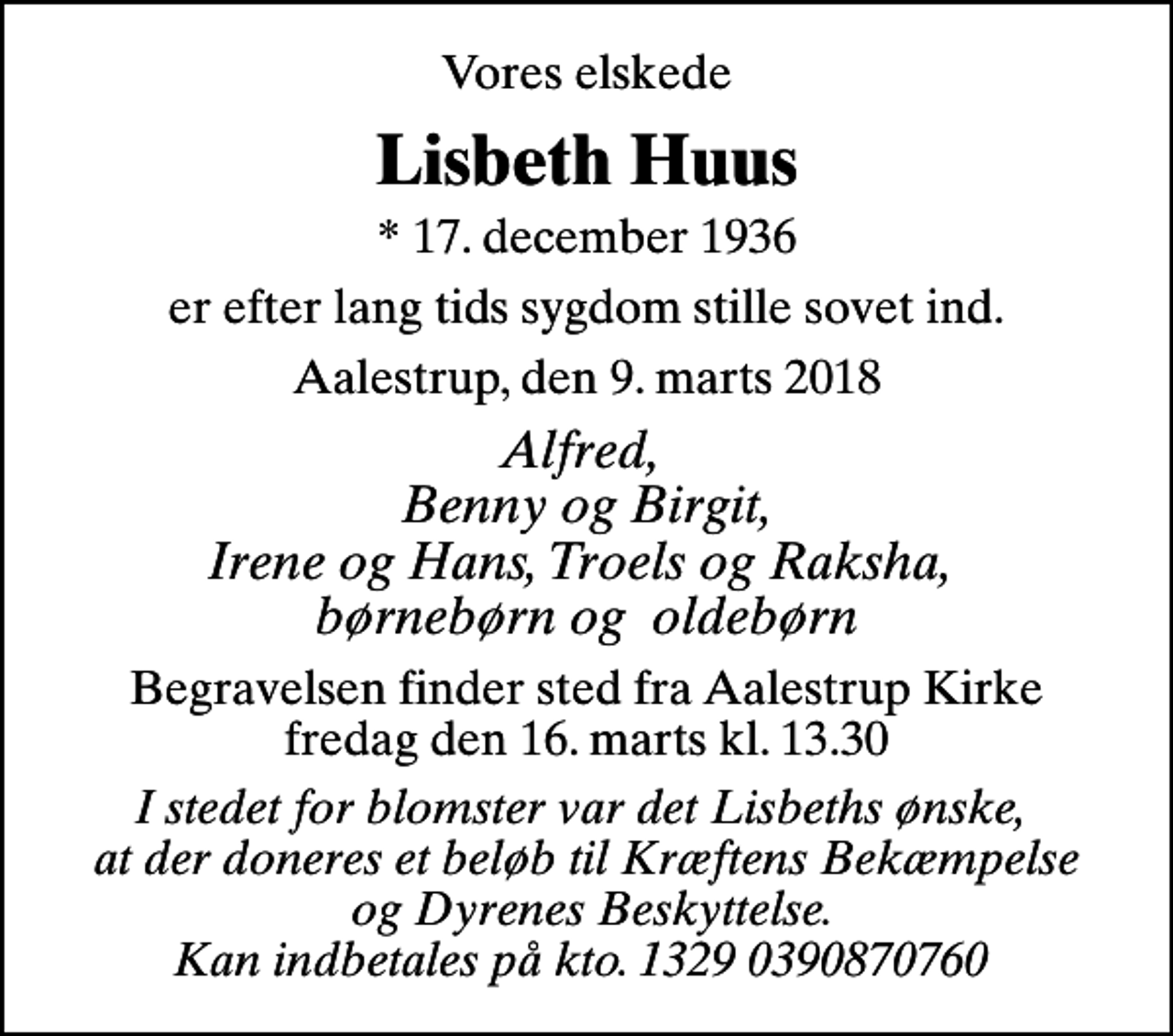 <p>Vores elskede<br />Lisbeth Huus<br />* 17. december 1936<br />er efter lang tids sygdom stille sovet ind.<br />Aalestrup, den 9. marts 2018<br />Alfred, Benny og Birgit, Irene og Hans, Troels og Raksha, børnebørn og oldebørn<br />Begravelsen finder sted fra Aalestrup Kirke fredag den 16. marts kl. 13.30<br />I stedet for blomster var det Lisbeths ønske, at der doneres et beløb til Kræftens Bekæmpelse og Dyrenes Beskyttelse. Kan indbetales på kto. 1329 0390870760</p>