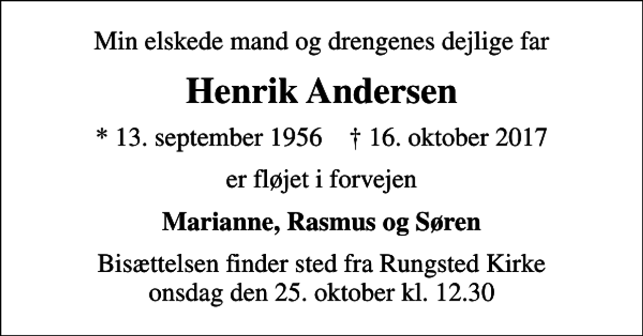 <p>Min elskede mand og drengenes dejlige far<br />Henrik Andersen<br />* 13. september 1956 ✝ 16. oktober 2017<br />er fløjet i forvejen<br />Marianne, Rasmus og Søren<br />Bisættelsen finder sted fra Rungsted Kirke onsdag den 25. oktober kl. 12.30</p>