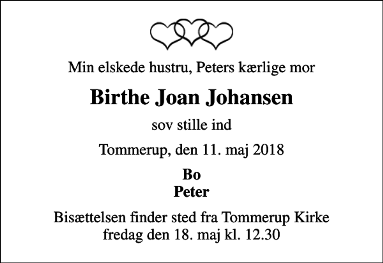 <p>Min elskede hustru, Peters kærlige mor<br />Birthe Joan Johansen<br />sov stille ind<br />Tommerup, den 11. maj 2018<br />Bo Peter<br />Bisættelsen finder sted fra Tommerup Kirke fredag den 18. maj kl. 12.30</p>