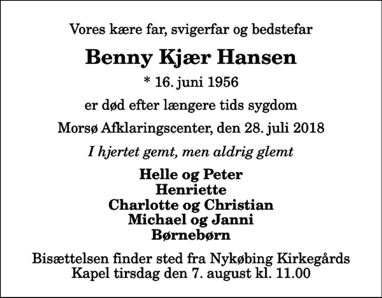 <p>Vores kære far, svigerfar og bedstefar<br />Benny Kjær Hansen<br />* 16. juni 1956<br />er død efter længere tids sygdom<br />Morsø Afklaringscenter, den 28. juli 2018<br />I hjertet gemt, men aldrig glemt<br />Helle og Peter Henriette Charlotte og Christian Michael og Janni Børnebørn<br />Bisættelsen finder sted fra Nykøbing Kirkegårds Kapel tirsdag den 7. august kl. 11.00</p>