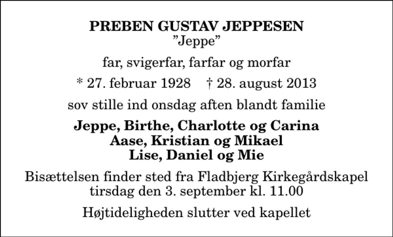<p>Preben Gustav Jeppesen<br />Jeppe<br />far, svigerfar, farfar og morfar<br />* 27. februar 1928 ✝ 28. august 2013<br />sov stille ind onsdag aften blandt familie<br />Jeppe, Birthe, Charlotte og Carina Aase, Kristian og Mikael Lise, Daniel og Mie<br />Bisættelsen finder sted fra Fladbjerg Kirkegårdskapel tirsdag den 3. september kl. 11.00 Højtideligheden slutter ved kapellet</p>