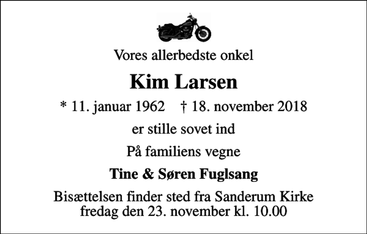 <p>Vores allerbedste onkel<br />Kim Larsen<br />* 11. januar 1962 ✝ 18. november 2018<br />er stille sovet ind<br />På familiens vegne<br />Tine &amp; Søren Fuglsang<br />Bisættelsen finder sted fra Sanderum Kirke fredag den 23. november kl. 10.00</p>