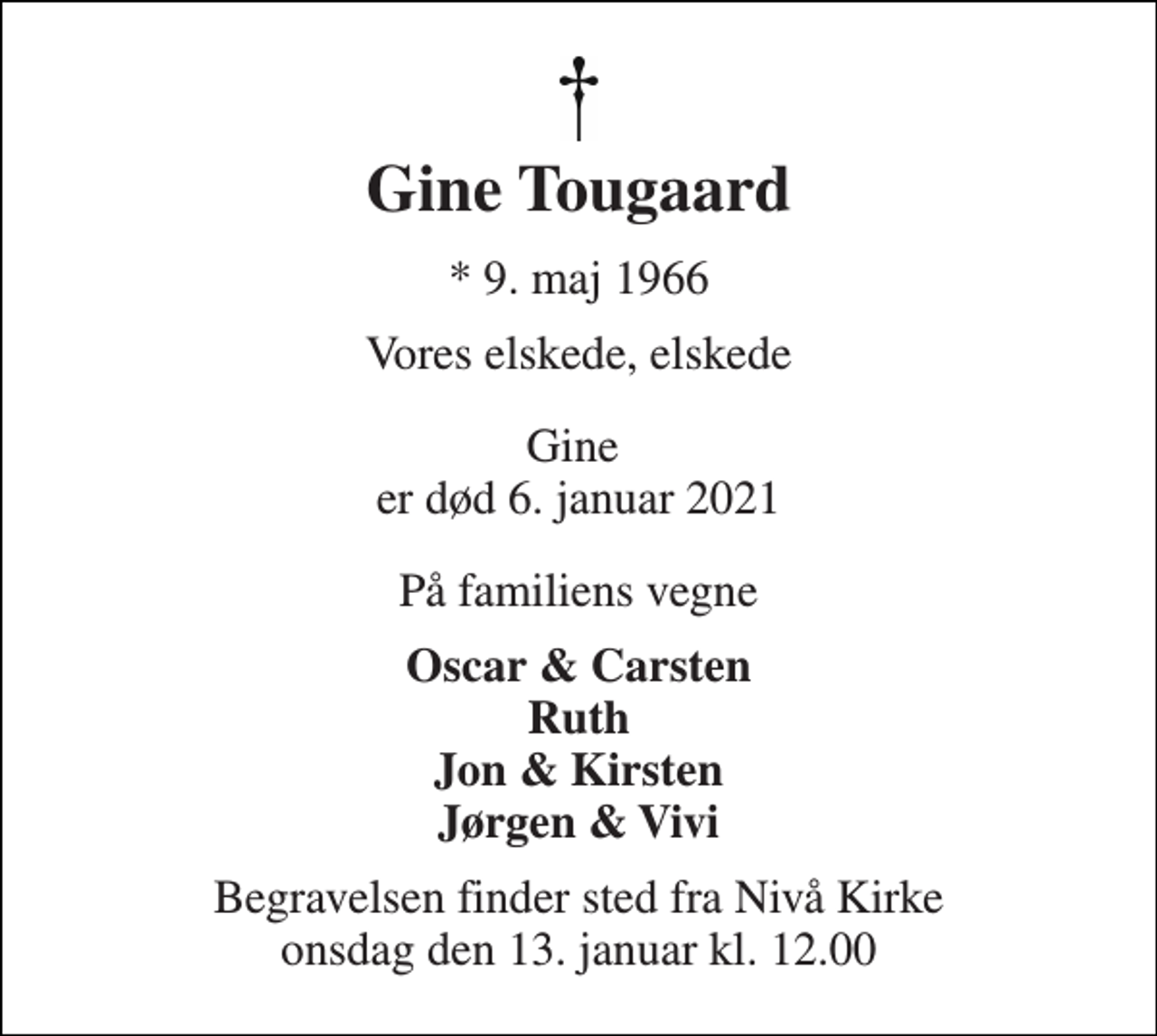 <p>Gine Tougaard<br />*​ 9. maj 1966​<br />Vores elskede, elskede<br />Gine er død 6. januar 2021<br />På familiens vegne<br />Oscar &amp; Carsten Ruth Jon &amp; Kirsten Jørgen &amp; Vivi<br />Begravelsen​ finder sted fra Nivå Kirke​ onsdag den 13. januar​ kl. 12.00</p>