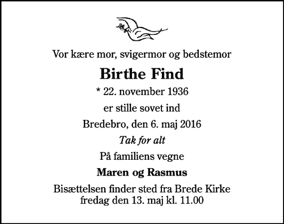 <p>Vor kære mor, svigermor og bedstemor<br />Birthe Find<br />* 22. november 1936<br />er stille sovet ind<br />Bredebro, den 6. maj 2016<br />Tak for alt<br />På familiens vegne<br />Maren og Rasmus<br />Bisættelsen finder sted fra Brede Kirke fredag den 13. maj kl. 11.00</p>